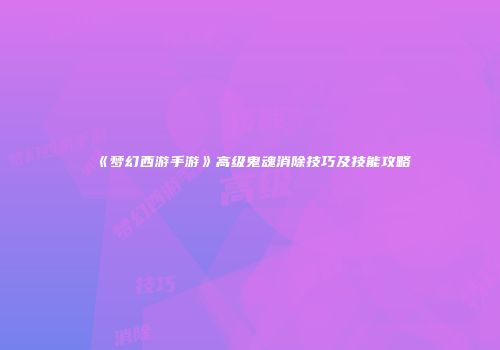 《梦幻西游手游》高级鬼魂消除技巧及技能攻略