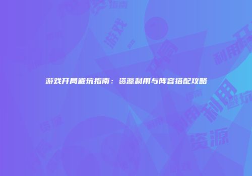 游戏开局避坑指南：资源利用与阵容搭配攻略