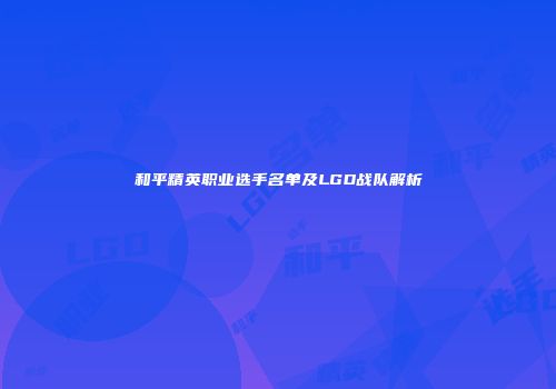 和平精英职业选手名单及LGD战队解析