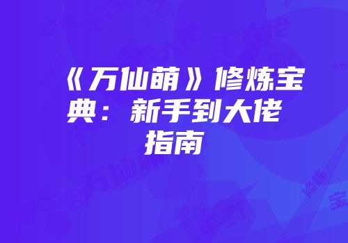 《万仙萌》修炼宝典：新手到大佬指南