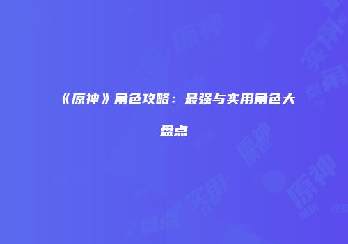 《原神》角色攻略：最强与实用角色大盘点