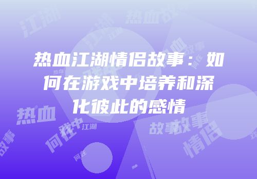 热血江湖情侣故事:如何在游戏中培养和深化彼此的感情