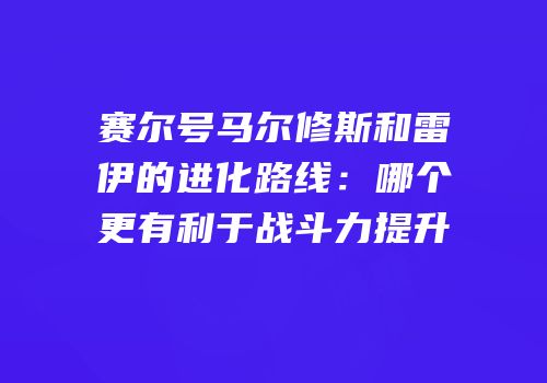 赛尔号马尔修斯和雷伊的进化路线:哪个更有利于战斗力提升