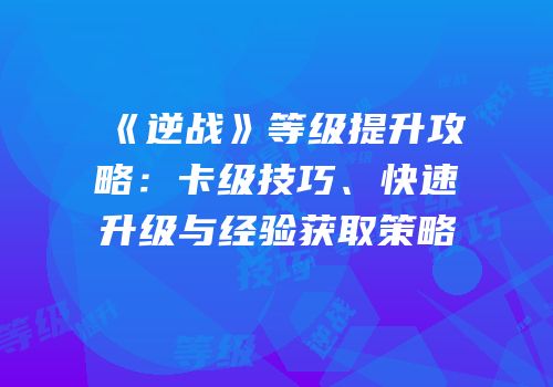 《逆战》等级提升攻略：卡级技巧、快速升级与经验获取策略