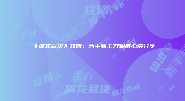 《屠龙裁决》攻略：新手到主力输出心得分享