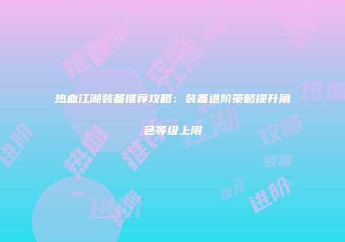热血江湖装备推荐攻略：装备进阶策略提升角色等级上限