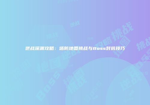 逆战深渊攻略：塔防地图挑战与Boss对抗技巧