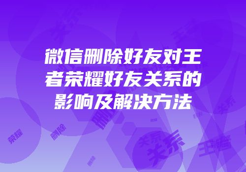 微信删除好友对王者荣耀好友关系的影响及解决方法