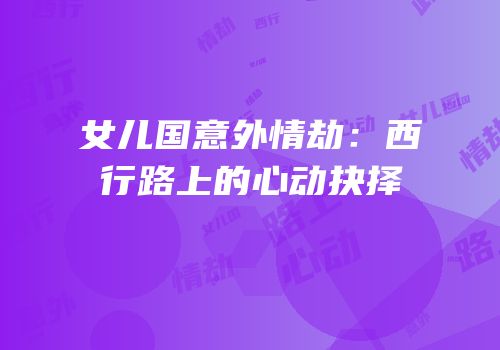 女儿国意外情劫：西行路上的心动抉择