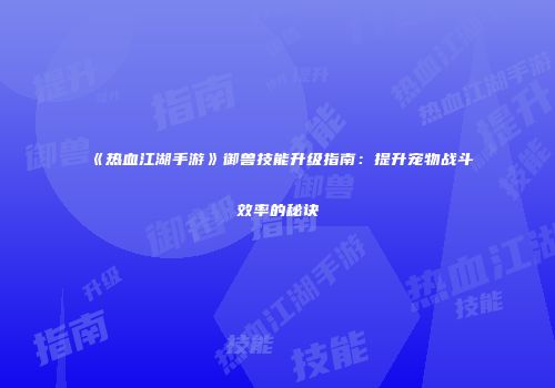 《热血江湖手游》御兽技能升级指南：提升宠物战斗效率的秘诀