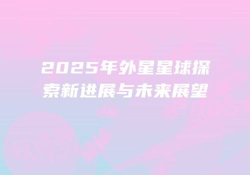 2025年外星星球探索新进展与未来展望