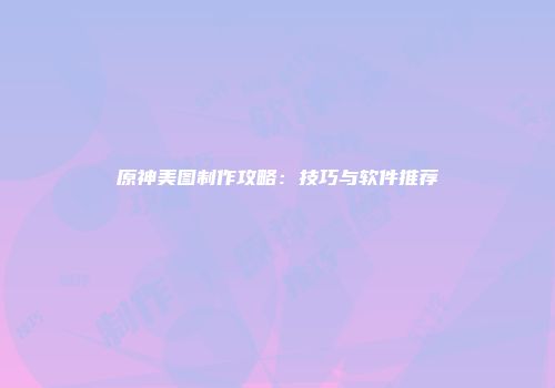 原神美图制作攻略：技巧与软件推荐