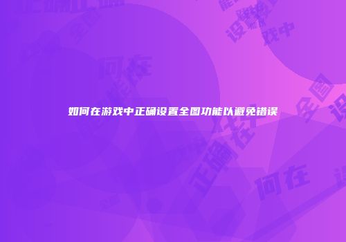 如何在游戏中正确设置全图功能以避免错误