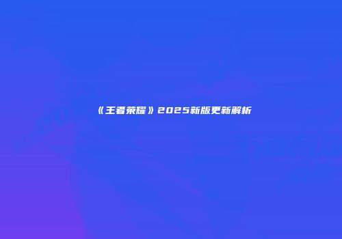 《王者荣耀》2025新版更新解析