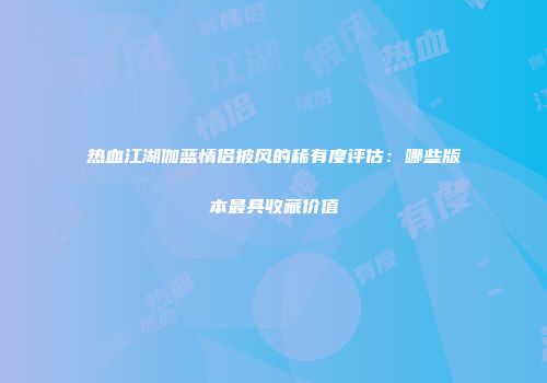 热血江湖伽蓝情侣披风的稀有度评估：哪些版本最具收藏价值