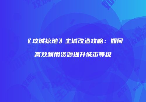 《攻城掠地》主城改造攻略：如何高效利用资源提升城市等级
