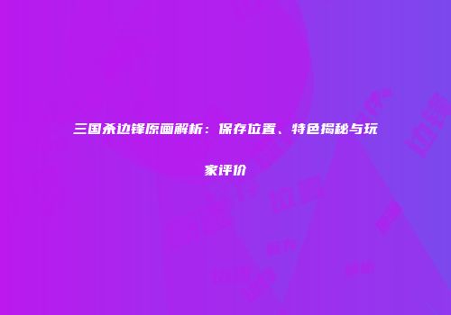 三国杀边锋原画解析：保存位置、特色揭秘与玩家评价