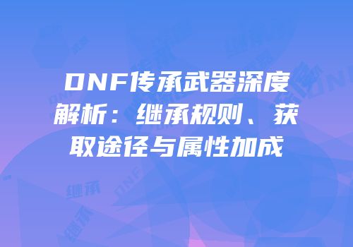 DNF传承武器深度解析：继承规则、获取途径与属性加成