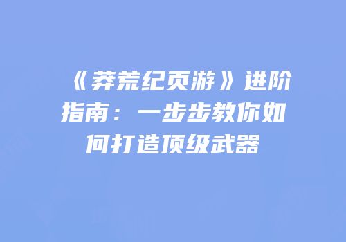 《莽荒纪页游》进阶指南：一步步教你如何打造顶级武器