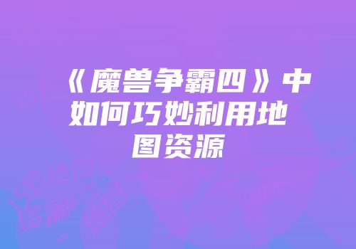 《魔兽争霸四》中如何巧妙利用地图资源