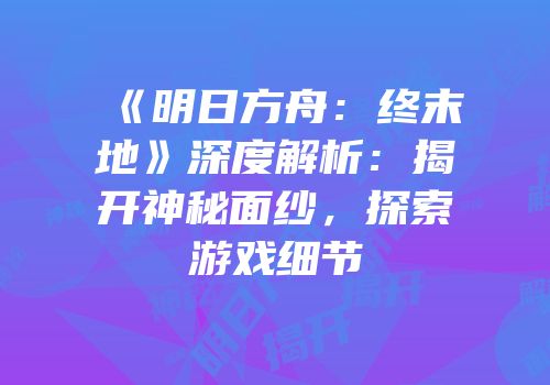 《明日方舟：终末地》深度解析：揭开神秘面纱，探索游戏细节