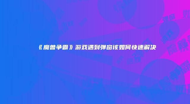 《魔兽争霸》游戏遇到弹窗该如何快速解决