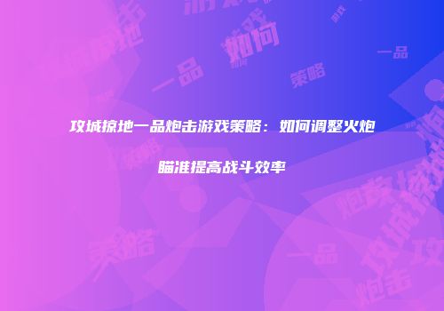 攻城掠地一品炮击游戏策略:如何调整火炮瞄准提高战斗效率