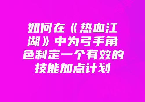 如何在《热血江湖》中为弓手角色制定一个有效的技能加点计划