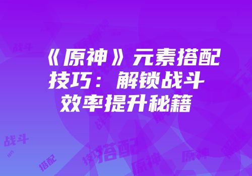 《原神》元素搭配技巧：解锁战斗效率提升秘籍