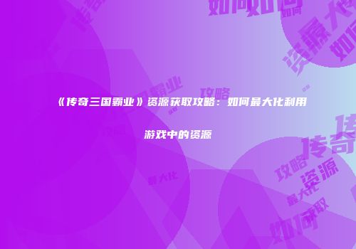 《传奇三国霸业》资源获取攻略:如何最大化利用游戏中的资源