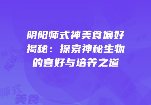 阴阳师式神美食偏好揭秘：探索神秘生物的喜好与培养之道