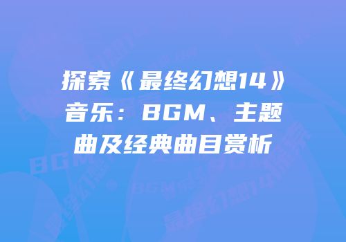 探索《最终幻想14》音乐：BGM、主题曲及经典曲目赏析