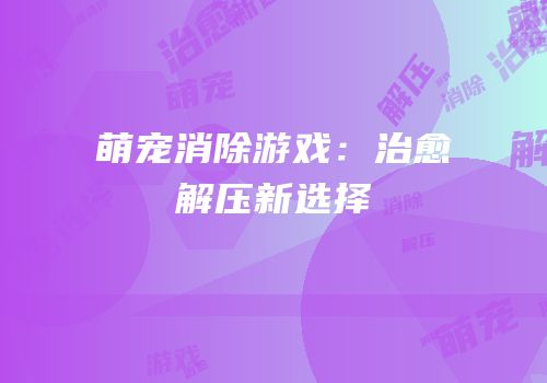 萌宠消除游戏：治愈解压新选择