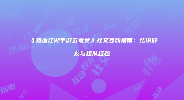 《热血江湖手游五毒女》社交互动指南:结识好友与组队经验