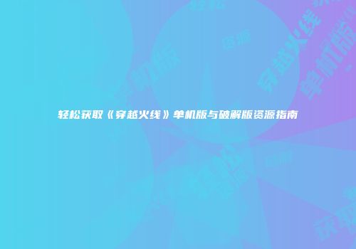 轻松获取《穿越火线》单机版与破解版资源指南
