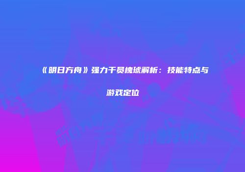 《明日方舟》强力干员槐琥解析：技能特点与游戏定位