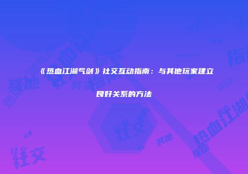 《热血江湖气剑》社交互动指南：与其他玩家建立良好关系的方法