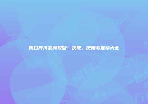 明日方舟家具攻略：获取、使用与推荐大全