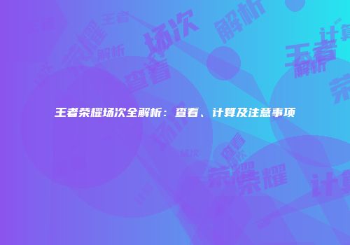 王者荣耀场次全解析：查看、计算及注意事项
