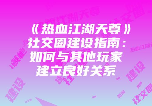 《热血江湖天尊》社交圈建设指南：如何与其他玩家建立良好关系