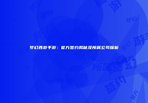梦幻西游手游：官方签约揭秘及所属公司探析