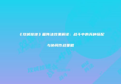 《攻城掠地》篇阵法效果解读：战斗中的兵种搭配与协同作战策略