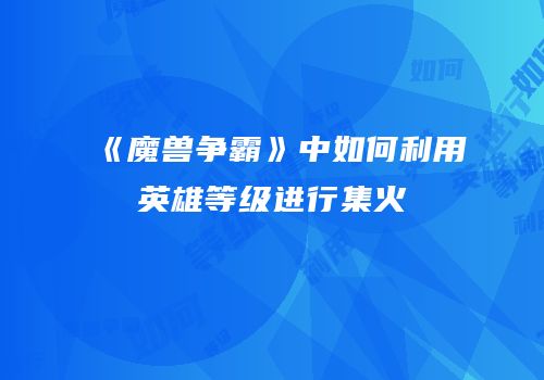 《魔兽争霸》中如何利用英雄等级进行集火