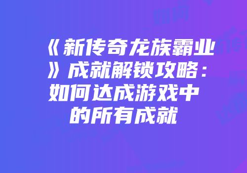 《新传奇龙族霸业》成就解锁攻略：如何达成游戏中的所有成就