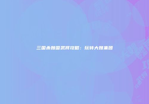 三国杀魏国武将攻略：玩转大魏集团