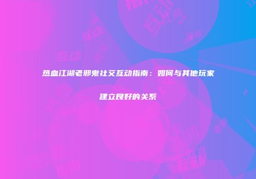 热血江湖老邪鬼社交互动指南：如何与其他玩家建立良好的关系