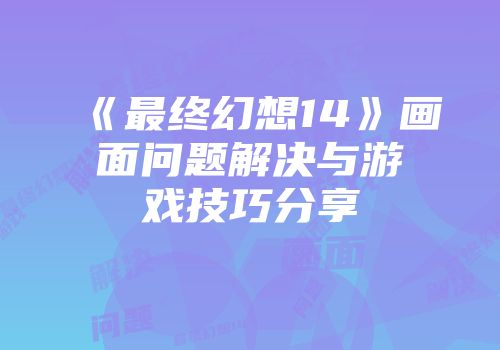 《最终幻想14》画面问题解决与游戏技巧分享