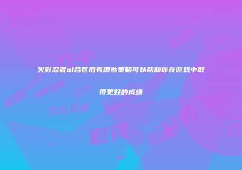 火影忍者ol合区后有哪些策略可以帮助你在游戏中取得更好的成绩