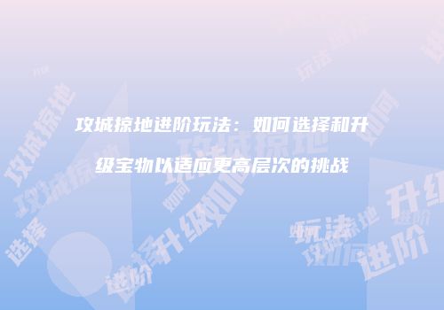 攻城掠地进阶玩法：如何选择和升级宝物以适应更高层次的挑战