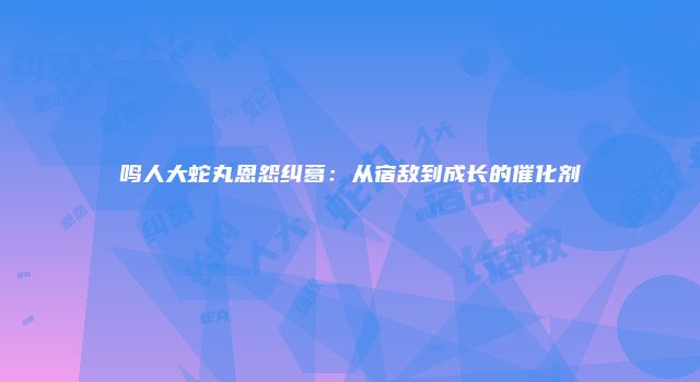 鸣人大蛇丸恩怨纠葛：从宿敌到成长的催化剂
